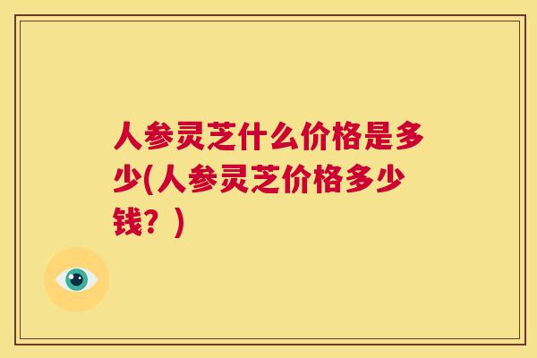 人参灵芝什么价格是多少(人参灵芝价格多少钱？)  第1张