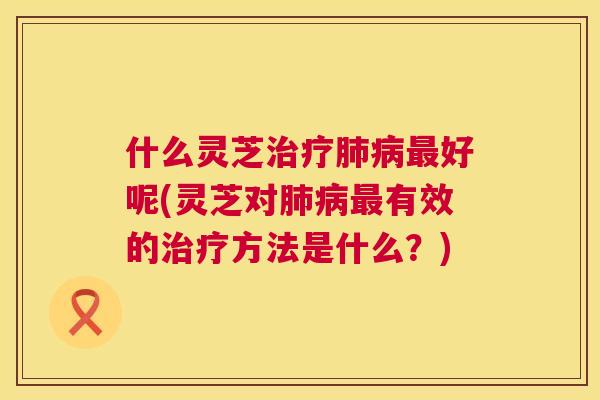 什么灵芝治疗肺病最好呢(灵芝对肺病最有效的治疗方法是什么？)  第1张