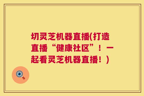 切灵芝机器直播(打造直播“健康社区”！一起看灵芝机器直播！)  第1张