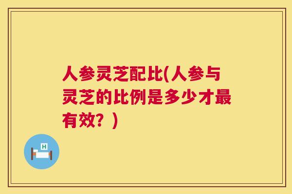 人参灵芝配比(人参与灵芝的比例是多少才最有效？)  第1张