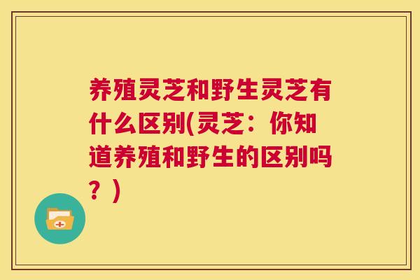 养殖灵芝和野生灵芝有什么区别(灵芝：你知道养殖和野生的区别吗？)  第1张