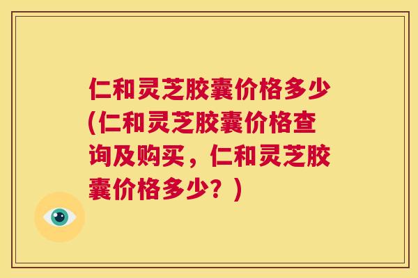仁和灵芝胶囊价格多少(仁和灵芝胶囊价格查询及购买，仁和灵芝胶囊价格多少？)  第1张