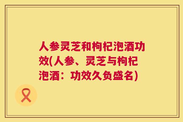 人参灵芝和枸杞泡酒功效(人参、灵芝与枸杞泡酒：功效久负盛名)  第1张