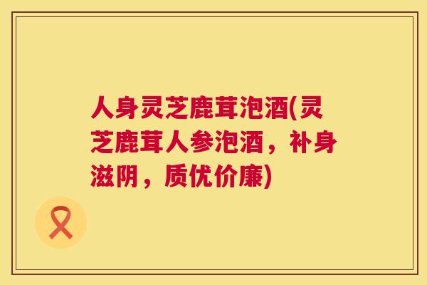 人身灵芝鹿茸泡酒(灵芝鹿茸人参泡酒，补身滋阴，质优价廉)  第1张