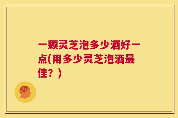 一颗灵芝泡多少酒好一点(用多少灵芝泡酒最佳？)  第1张