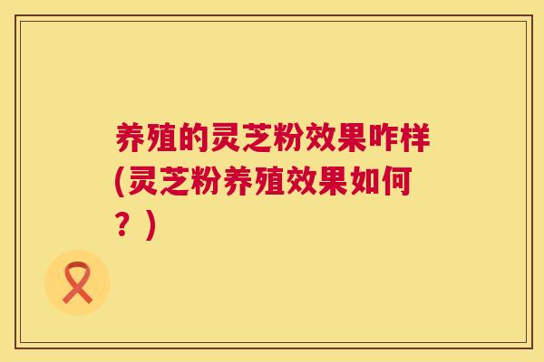 养殖的灵芝粉效果咋样(灵芝粉养殖效果如何？)  第1张