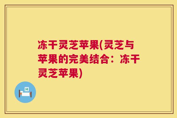 冻干灵芝苹果(灵芝与苹果的完美结合：冻干灵芝苹果)  第1张