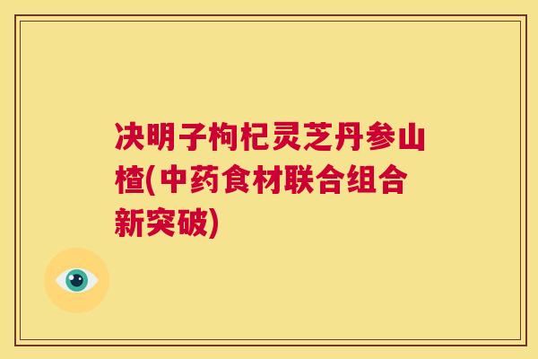 决明子枸杞灵芝丹参山楂(中药食材联合组合新突破)  第1张