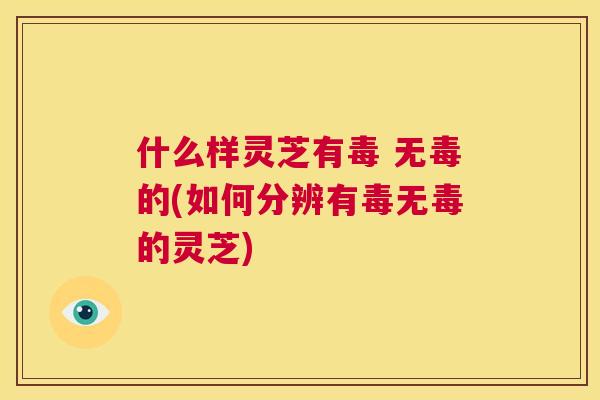 什么样灵芝有毒 无毒的(如何分辨有毒无毒的灵芝)  第1张