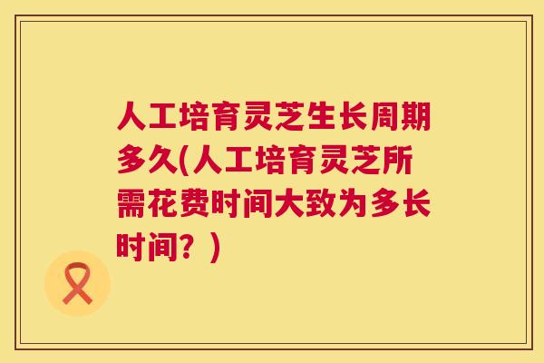 人工培育灵芝生长周期多久(人工培育灵芝所需花费时间大致为多长时间？)  第1张