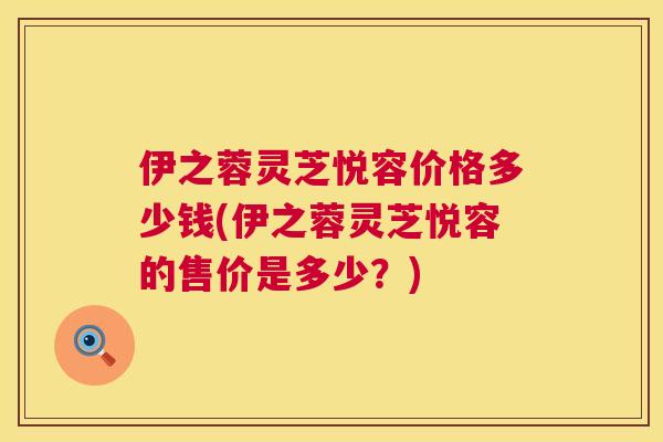 伊之蓉灵芝悦容价格多少钱(伊之蓉灵芝悦容的售价是多少？)  第1张