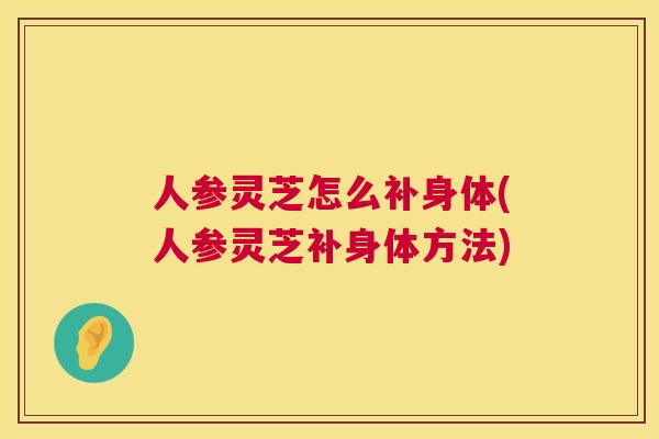 人参灵芝怎么补身体(人参灵芝补身体方法)  第1张