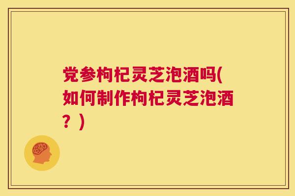党参枸杞灵芝泡酒吗(如何制作枸杞灵芝泡酒？)  第1张