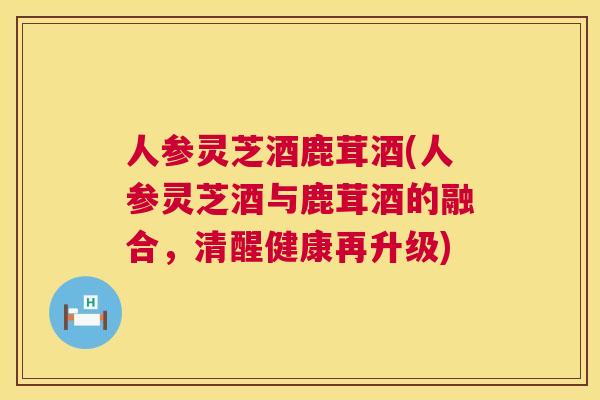 人参灵芝酒鹿茸酒(人参灵芝酒与鹿茸酒的融合，清醒健康再升级)  第1张