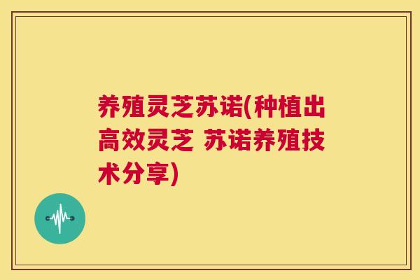 养殖灵芝苏诺(种植出高效灵芝 苏诺养殖技术分享)  第1张