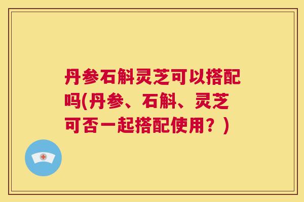 丹参石斛灵芝可以搭配吗(丹参、石斛、灵芝可否一起搭配使用？)  第1张