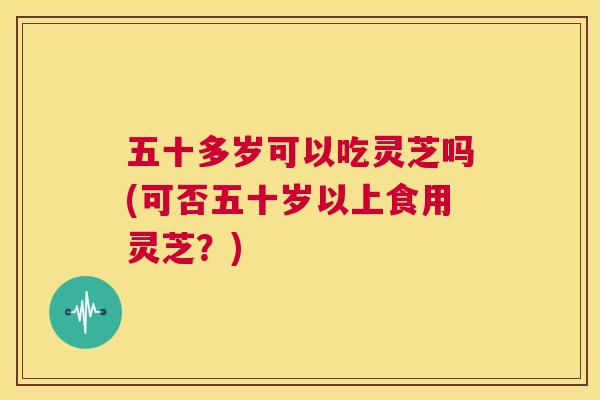五十多岁可以吃灵芝吗(可否五十岁以上食用灵芝？)  第1张