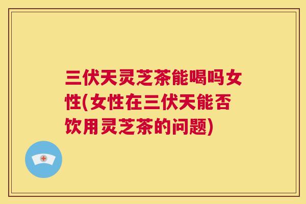 三伏天灵芝茶能喝吗女性(女性在三伏天能否饮用灵芝茶的问题)  第1张