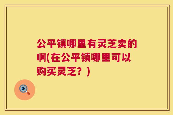 公平镇哪里有灵芝卖的啊(在公平镇哪里可以购买灵芝？)  第1张