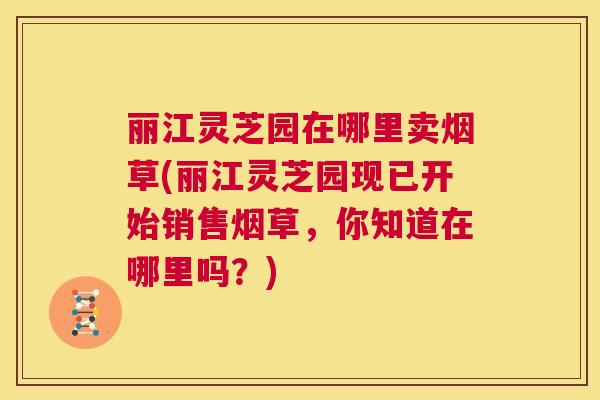 丽江灵芝园在哪里卖烟草(丽江灵芝园现已开始销售烟草，你知道在哪里吗？)  第1张
