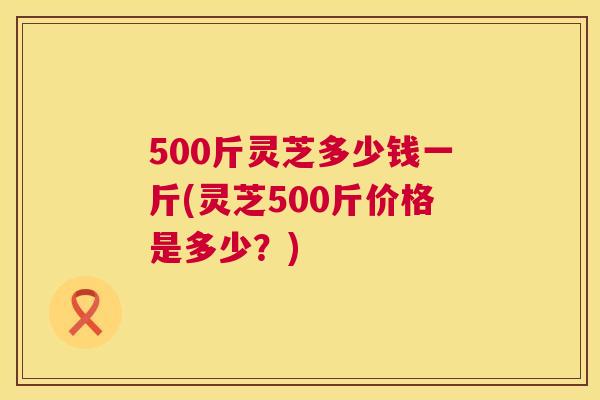 500斤灵芝多少钱一斤(灵芝500斤价格是多少？)  第1张