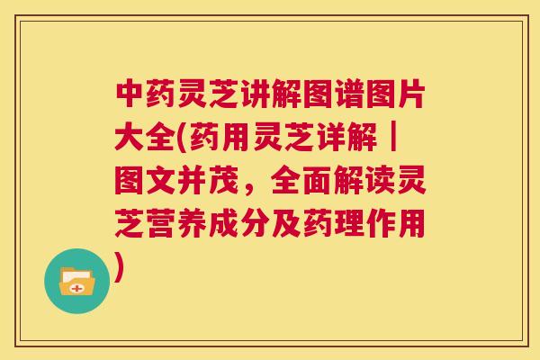 中药灵芝讲解图谱图片大全(药用灵芝详解｜图文并茂，全面解读灵芝营养成分及药理作用)  第1张