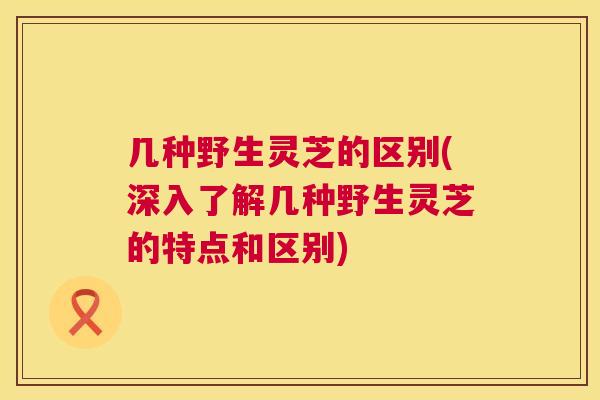 几种野生灵芝的区别(深入了解几种野生灵芝的特点和区别)  第1张