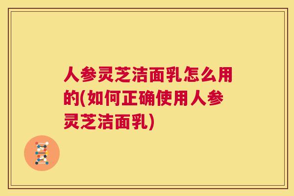 人参灵芝洁面乳怎么用的(如何正确使用人参灵芝洁面乳)  第1张