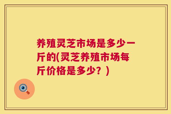养殖灵芝市场是多少一斤的(灵芝养殖市场每斤价格是多少？)  第1张