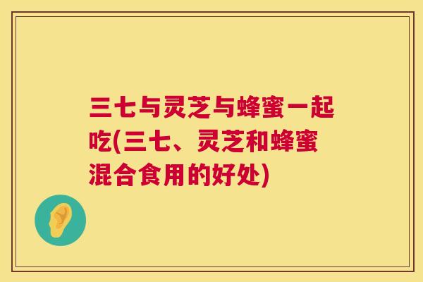三七与灵芝与蜂蜜一起吃(三七、灵芝和蜂蜜混合食用的好处)  第1张