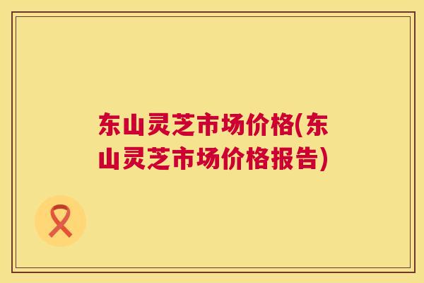 东山灵芝市场价格(东山灵芝市场价格报告)  第1张