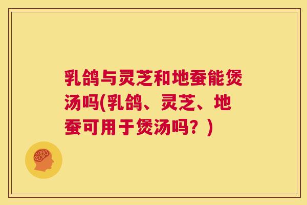 乳鸽与灵芝和地蚕能煲汤吗(乳鸽、灵芝、地蚕可用于煲汤吗？)  第1张