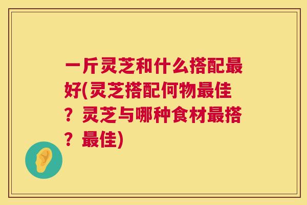 一斤灵芝和什么搭配最好(灵芝搭配何物最佳？灵芝与哪种食材最搭？最佳)  第1张