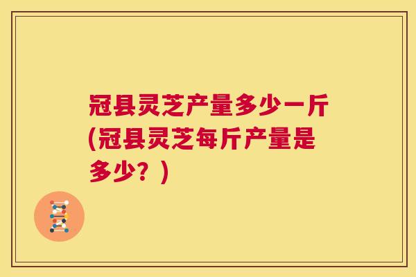 冠县灵芝产量多少一斤(冠县灵芝每斤产量是多少？)  第1张