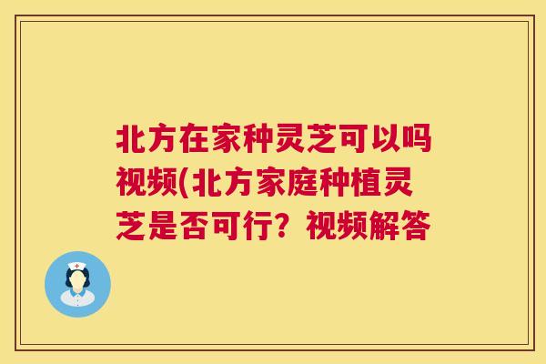 北方在家种灵芝可以吗视频(北方家庭种植灵芝是否可行？视频解答  第1张