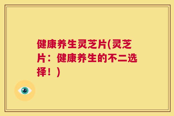 健康养生灵芝片(灵芝片：健康养生的不二选择！)  第1张