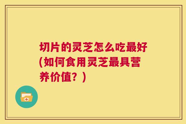 切片的灵芝怎么吃最好(如何食用灵芝最具营养价值？)  第1张