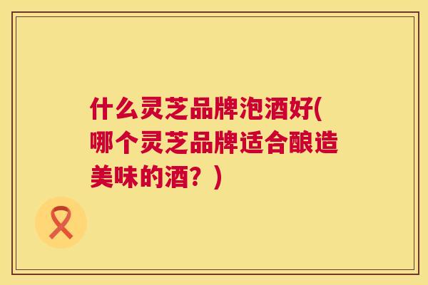 什么灵芝品牌泡酒好(哪个灵芝品牌适合酿造美味的酒？)  第1张