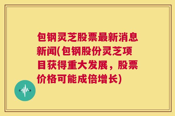包钢灵芝股票最新消息新闻(包钢股份灵芝项目获得重大发展，股票价格可能成倍增长)  第1张