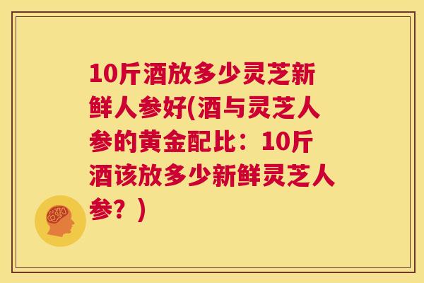 10斤酒放多少灵芝新鲜人参好(酒与灵芝人参的黄金配比：10斤酒该放多少新鲜灵芝人参？)  第1张