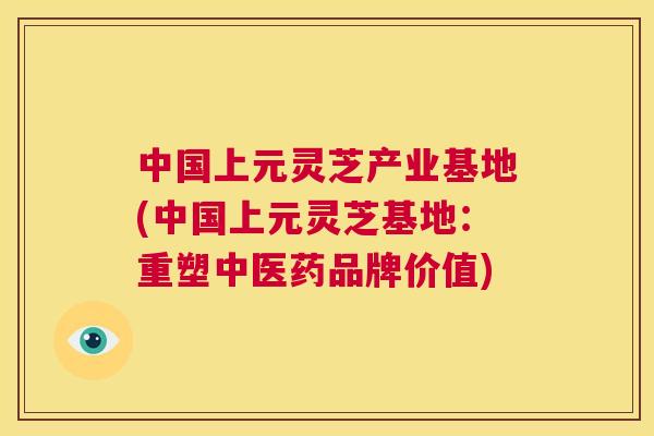 中国上元灵芝产业基地(中国上元灵芝基地：重塑中医药品牌价值)  第1张