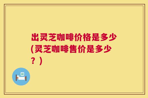 出灵芝咖啡价格是多少(灵芝咖啡售价是多少？)  第1张