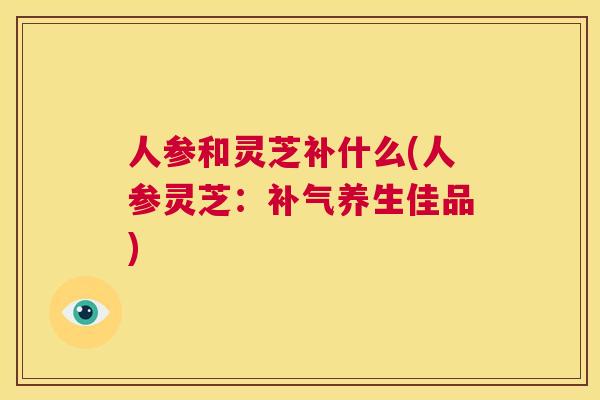 人参和灵芝补什么(人参灵芝：补气养生佳品)  第1张
