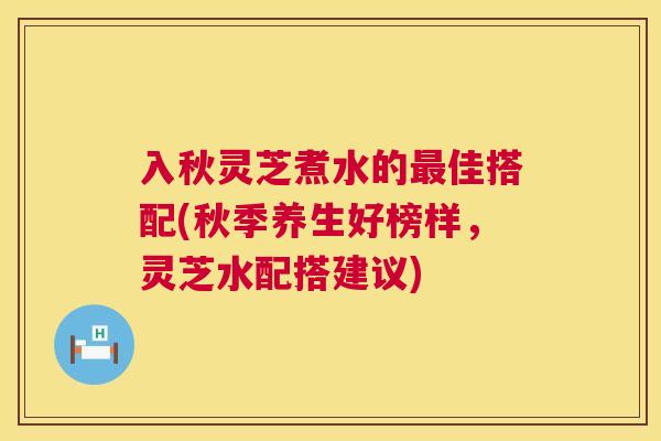 入秋灵芝煮水的最佳搭配(秋季养生好榜样，灵芝水配搭建议)  第1张
