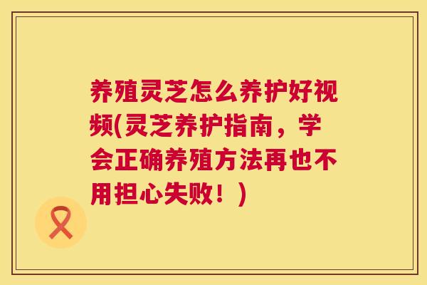 养殖灵芝怎么养护好视频(灵芝养护指南，学会正确养殖方法再也不用担心失败！)  第1张