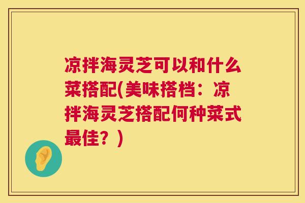 凉拌海灵芝可以和什么菜搭配(美味搭档：凉拌海灵芝搭配何种菜式最佳？)  第1张