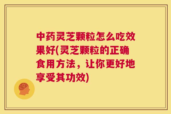 中药灵芝颗粒怎么吃效果好(灵芝颗粒的正确食用方法，让你更好地享受其功效)  第1张