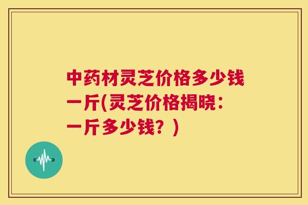 中药材灵芝价格多少钱一斤(灵芝价格揭晓：一斤多少钱？)  第1张