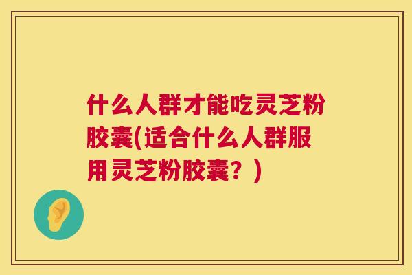 什么人群才能吃灵芝粉胶囊(适合什么人群服用灵芝粉胶囊？)  第1张