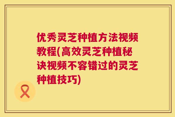 优秀灵芝种植方法视频教程(高效灵芝种植秘诀视频不容错过的灵芝种植技巧)  第1张